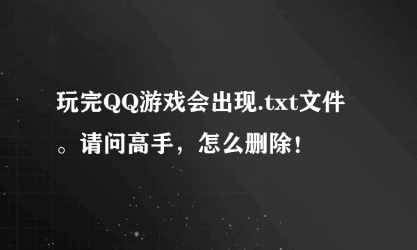 玩完QQ游戏会出现.txt文件。请问高手，怎么删除！