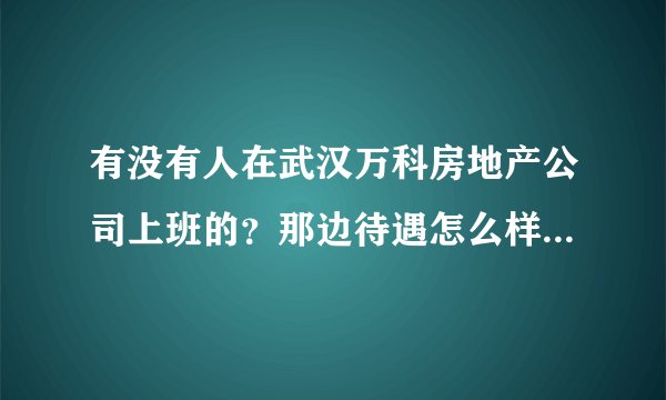 有没有人在武汉万科房地产公司上班的？那边待遇怎么样？双休还是单休？包食宿不？