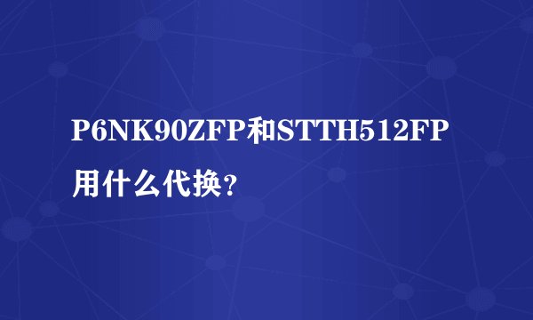 P6NK90ZFP和STTH512FP用什么代换？
