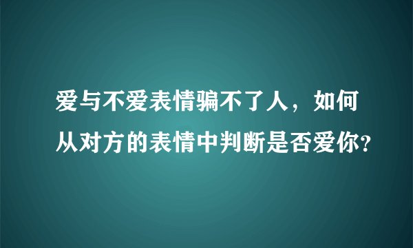 爱与不爱表情骗不了人，如何从对方的表情中判断是否爱你？
