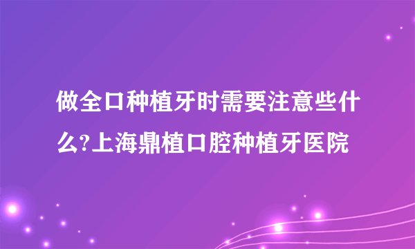 做全口种植牙时需要注意些什么?上海鼎植口腔种植牙医院