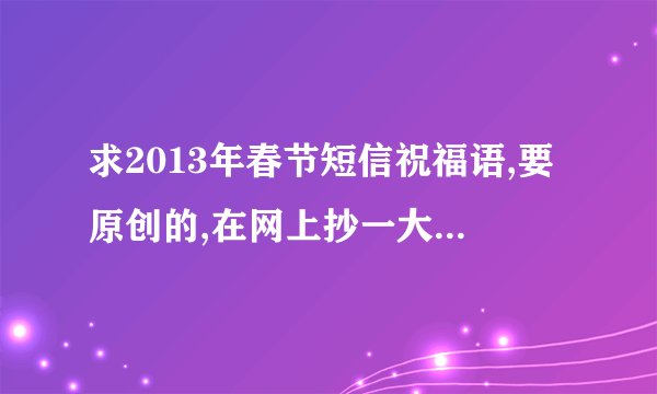 求2013年春节短信祝福语,要原创的,在网上抄一大版的不算哟.