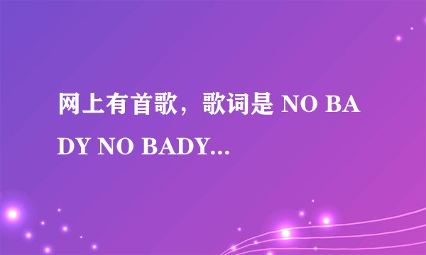 网上有首歌，歌词是 NO BADY NO BADY什么的，，歌名是什么？