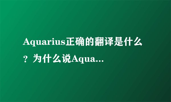 Aquarius正确的翻译是什么？为什么说Aquarius水瓶座又称宝瓶座，因古希腊人翻译错误，所以译为水瓶座