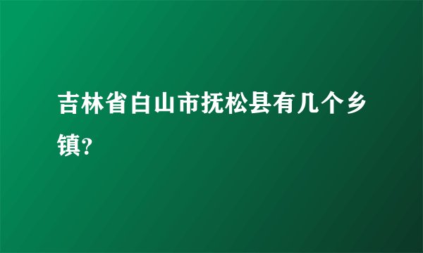 吉林省白山市抚松县有几个乡镇？