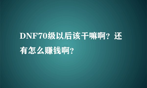 DNF70级以后该干嘛啊？还有怎么赚钱啊？