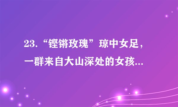 23.“铿锵玫瑰”琼中女足，一群来自大山深处的女孩，最小的11岁，最大的13岁。她们来自琼中的穷乡僻壤，没有场地、没有管理机构、没有食堂。她们从不敢去想自己的未来，只是在一步一步实现梦想。多年来，伴随着汗水和泪水，她们走过了艰辛，走过了迷惘。足球梦里能蕴含多少能量，她们足下就有多少力量。终于，琼中女足不负众望一举夺魁，用自己的汗水实现了自己的足球梦，将“琼中女足精神”传遍全世界。（1）你认为琼中女足实现梦想主要靠的是什么？（2）琼中女足的追梦过程带给我们哪些启示？