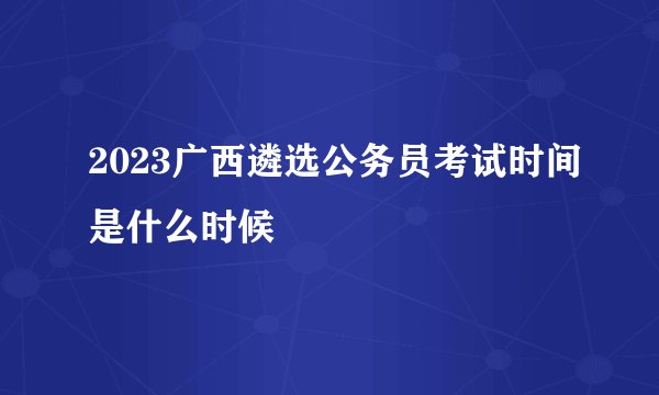 2023广西遴选公务员考试时间是什么时候