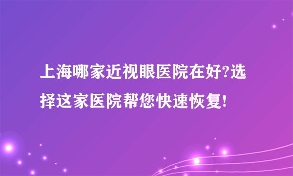 上海哪家近视眼医院在好?选择这家医院帮您快速恢复!
