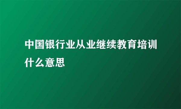 中国银行业从业继续教育培训什么意思