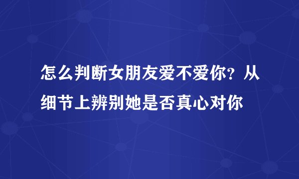 怎么判断女朋友爱不爱你？从细节上辨别她是否真心对你