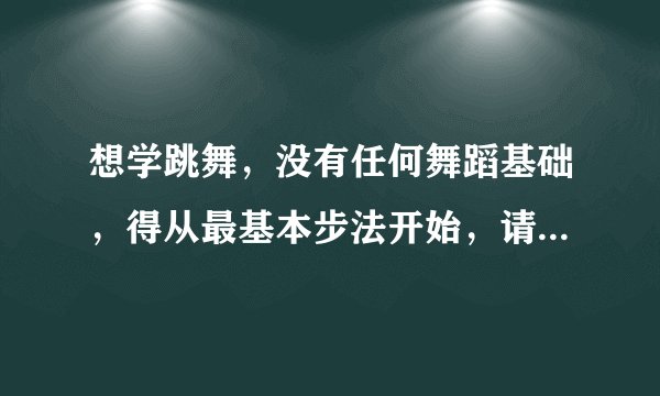 想学跳舞，没有任何舞蹈基础，得从最基本步法开始，请高手赐教。视频，方法，技巧等。谢谢。