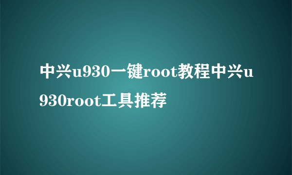 中兴u930一键root教程中兴u930root工具推荐