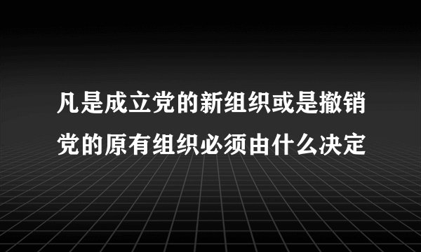 凡是成立党的新组织或是撤销党的原有组织必须由什么决定