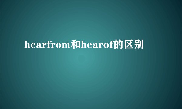 hearfrom和hearof的区别