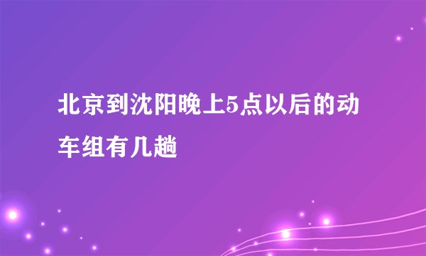 北京到沈阳晚上5点以后的动车组有几趟