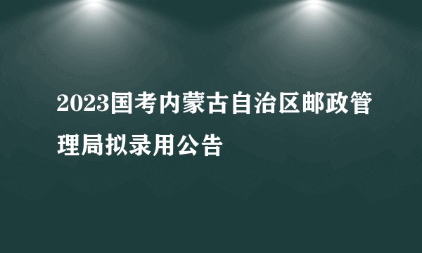 2023国考内蒙古自治区邮政管理局拟录用公告