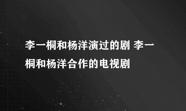 李一桐和杨洋演过的剧 李一桐和杨洋合作的电视剧