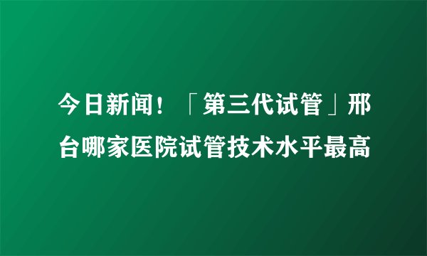 今日新闻！「第三代试管」邢台哪家医院试管技术水平最高