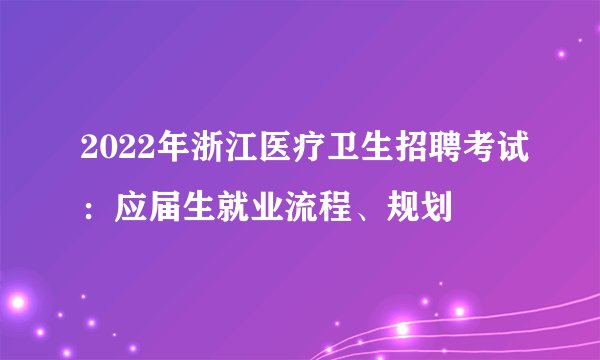 2022年浙江医疗卫生招聘考试：应届生就业流程、规划