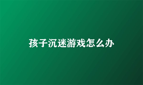 孩子沉迷游戏怎么办