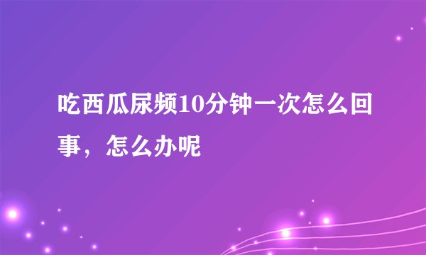 吃西瓜尿频10分钟一次怎么回事，怎么办呢