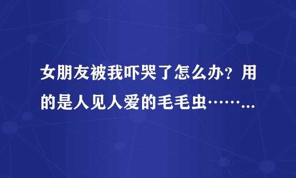 女朋友被我吓哭了怎么办？用的是人见人爱的毛毛虫……哄了几十次了，什么甜言蜜语都说尽了，她还在哭……