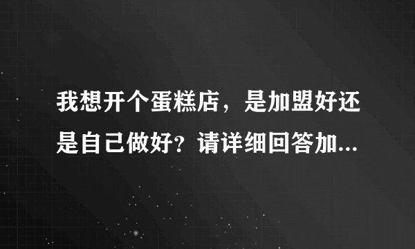 我想开个蛋糕店，是加盟好还是自己做好？请详细回答加盟和自己做的利与弊。谢谢。