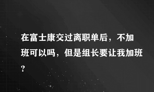 在富士康交过离职单后，不加班可以吗，但是组长要让我加班？