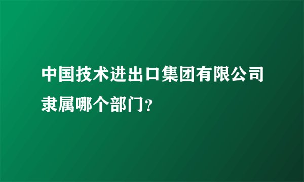 中国技术进出口集团有限公司隶属哪个部门？