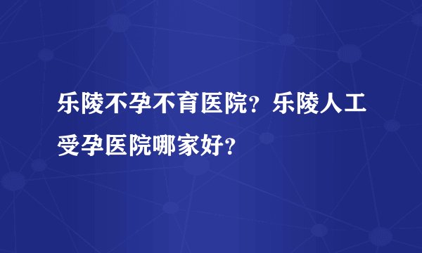 乐陵不孕不育医院？乐陵人工受孕医院哪家好？