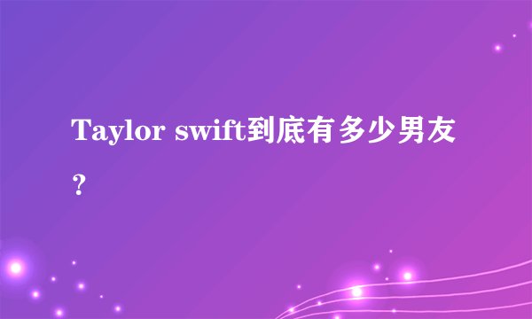 Taylor swift到底有多少男友？