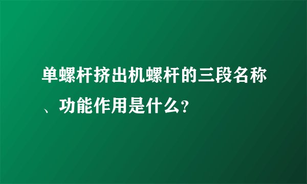 单螺杆挤出机螺杆的三段名称、功能作用是什么？