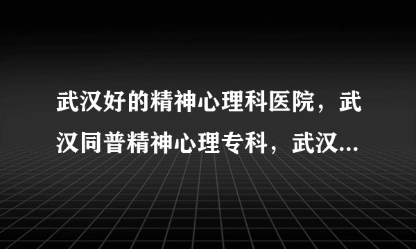 武汉好的精神心理科医院，武汉同普精神心理专科，武汉好的心理治疗的医院