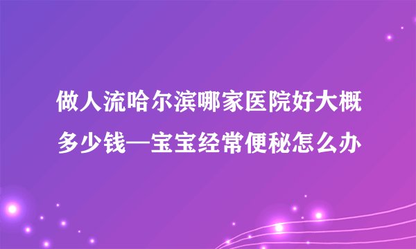 做人流哈尔滨哪家医院好大概多少钱—宝宝经常便秘怎么办