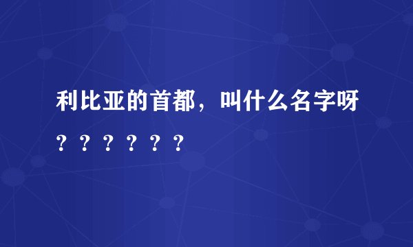 利比亚的首都，叫什么名字呀？？？？？？