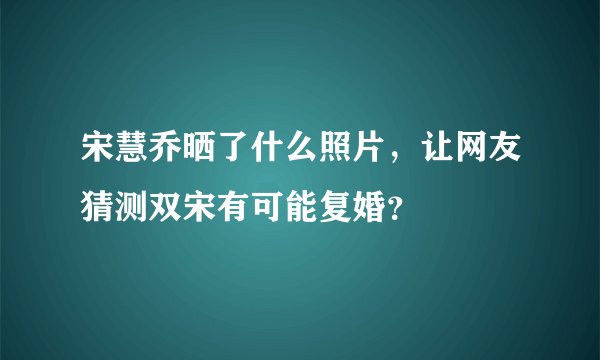 宋慧乔晒了什么照片，让网友猜测双宋有可能复婚？