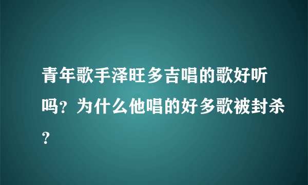 青年歌手泽旺多吉唱的歌好听吗？为什么他唱的好多歌被封杀？
