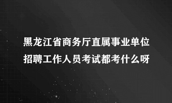 黑龙江省商务厅直属事业单位招聘工作人员考试都考什么呀