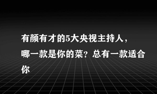 有颜有才的5大央视主持人，哪一款是你的菜？总有一款适合你