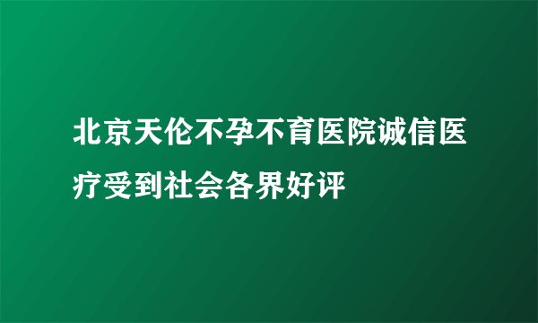北京天伦不孕不育医院诚信医疗受到社会各界好评