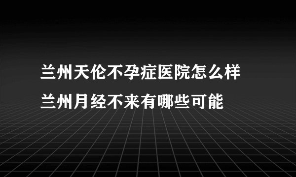 兰州天伦不孕症医院怎么样 兰州月经不来有哪些可能