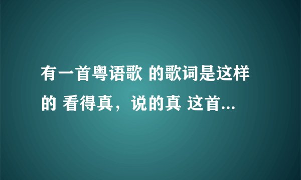 有一首粤语歌 的歌词是这样的 看得真,说的真 这首歌叫什么名啊