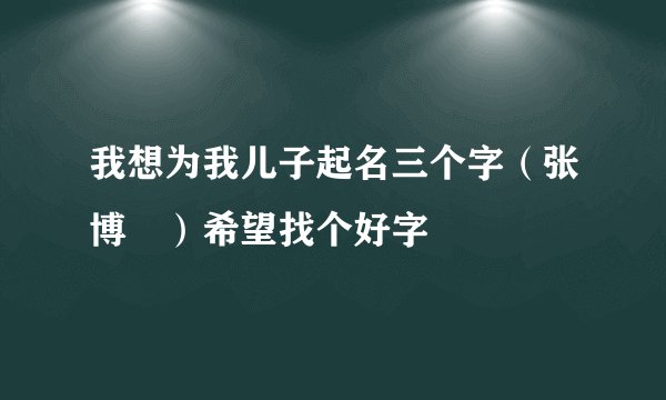 我想为我儿子起名三个字（张博﹡）希望找个好字