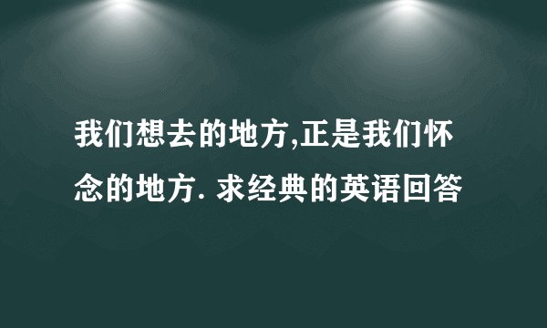 我们想去的地方,正是我们怀念的地方. 求经典的英语回答