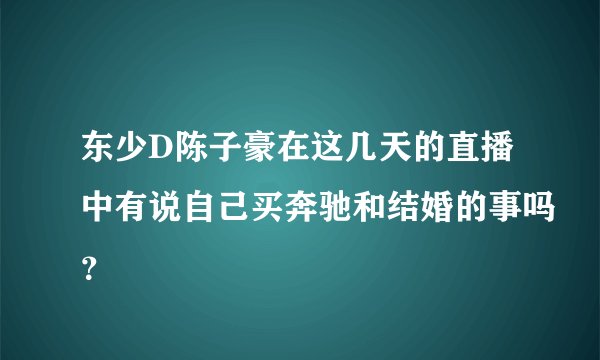 东少D陈子豪在这几天的直播中有说自己买奔驰和结婚的事吗？