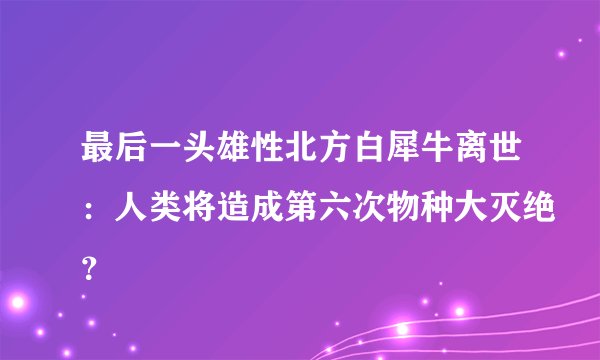 最后一头雄性北方白犀牛离世：人类将造成第六次物种大灭绝？