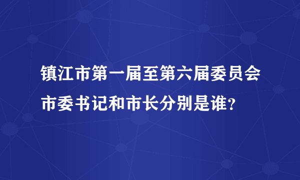 镇江市第一届至第六届委员会市委书记和市长分别是谁？