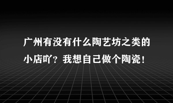 广州有没有什么陶艺坊之类的小店吖？我想自己做个陶瓷！