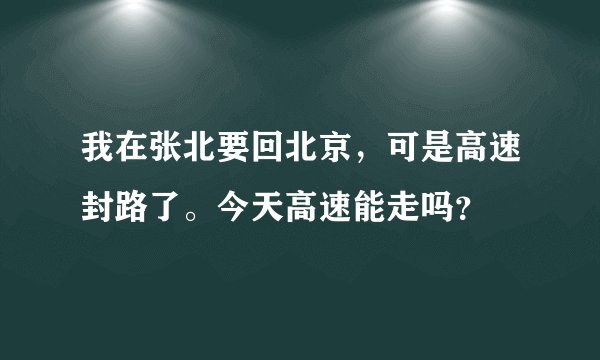 我在张北要回北京，可是高速封路了。今天高速能走吗？